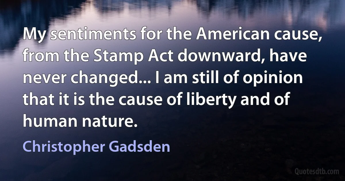 My sentiments for the American cause, from the Stamp Act downward, have never changed... I am still of opinion that it is the cause of liberty and of human nature. (Christopher Gadsden)