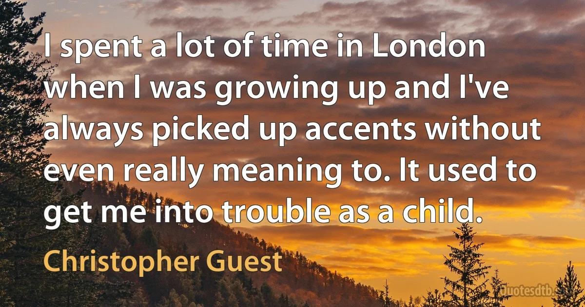 I spent a lot of time in London when I was growing up and I've always picked up accents without even really meaning to. It used to get me into trouble as a child. (Christopher Guest)