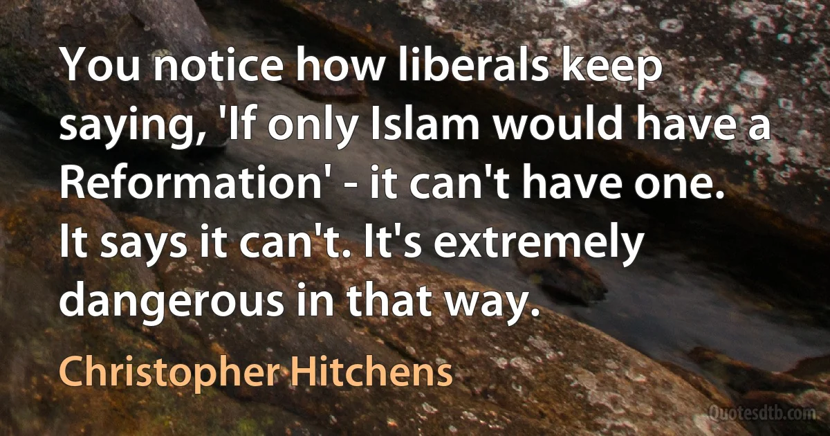 You notice how liberals keep saying, 'If only Islam would have a Reformation' - it can't have one. It says it can't. It's extremely dangerous in that way. (Christopher Hitchens)