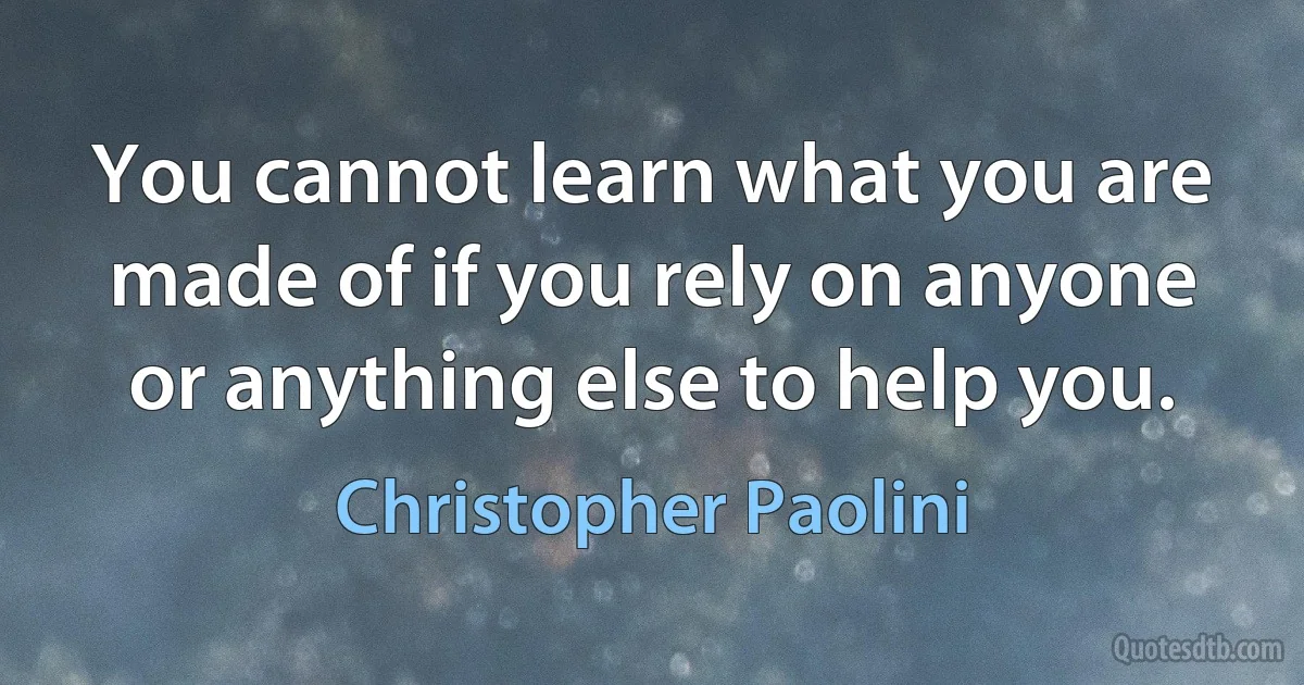 You cannot learn what you are made of if you rely on anyone or anything else to help you. (Christopher Paolini)