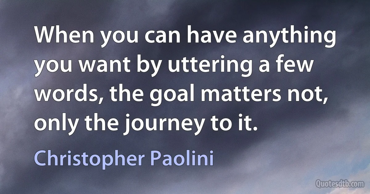 When you can have anything you want by uttering a few words, the goal matters not, only the journey to it. (Christopher Paolini)