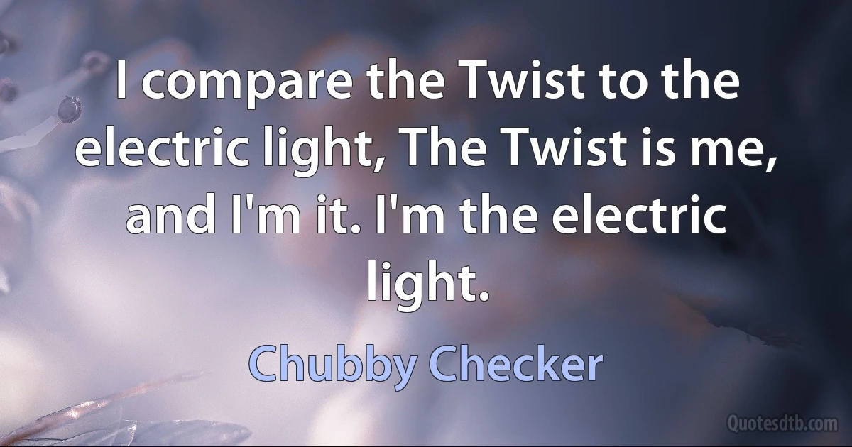 I compare the Twist to the electric light, The Twist is me, and I'm it. I'm the electric light. (Chubby Checker)