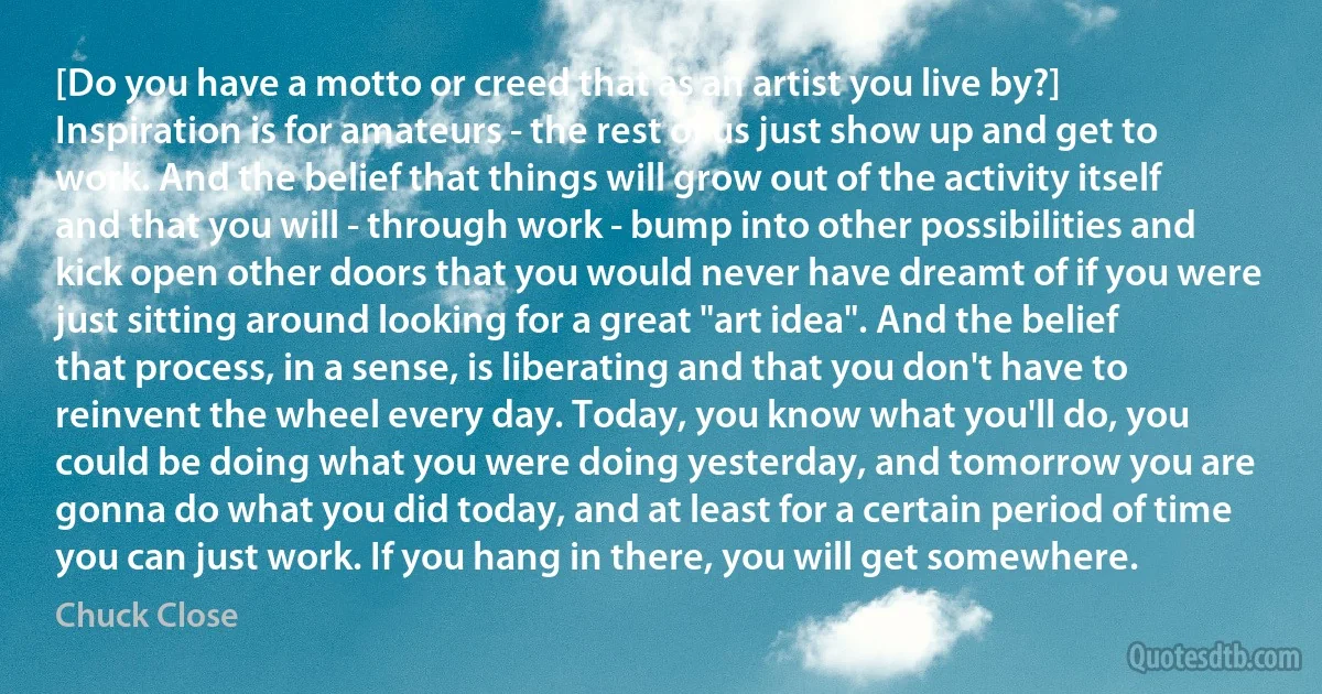 [Do you have a motto or creed that as an artist you live by?] Inspiration is for amateurs - the rest of us just show up and get to work. And the belief that things will grow out of the activity itself and that you will - through work - bump into other possibilities and kick open other doors that you would never have dreamt of if you were just sitting around looking for a great "art idea". And the belief that process, in a sense, is liberating and that you don't have to reinvent the wheel every day. Today, you know what you'll do, you could be doing what you were doing yesterday, and tomorrow you are gonna do what you did today, and at least for a certain period of time you can just work. If you hang in there, you will get somewhere. (Chuck Close)