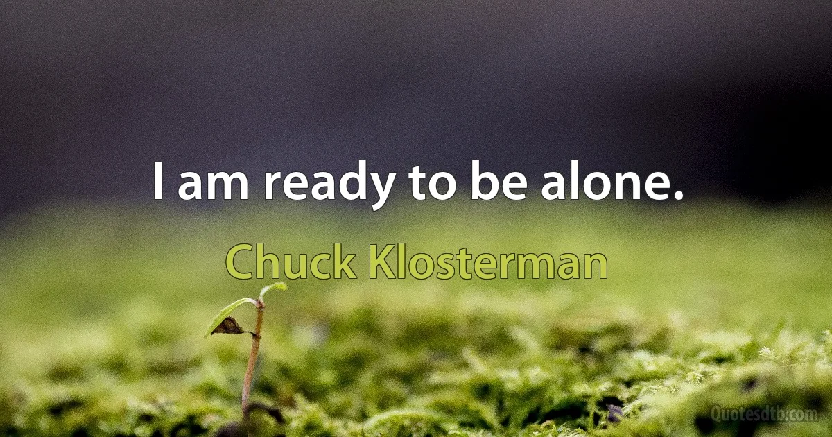 I am ready to be alone. (Chuck Klosterman)