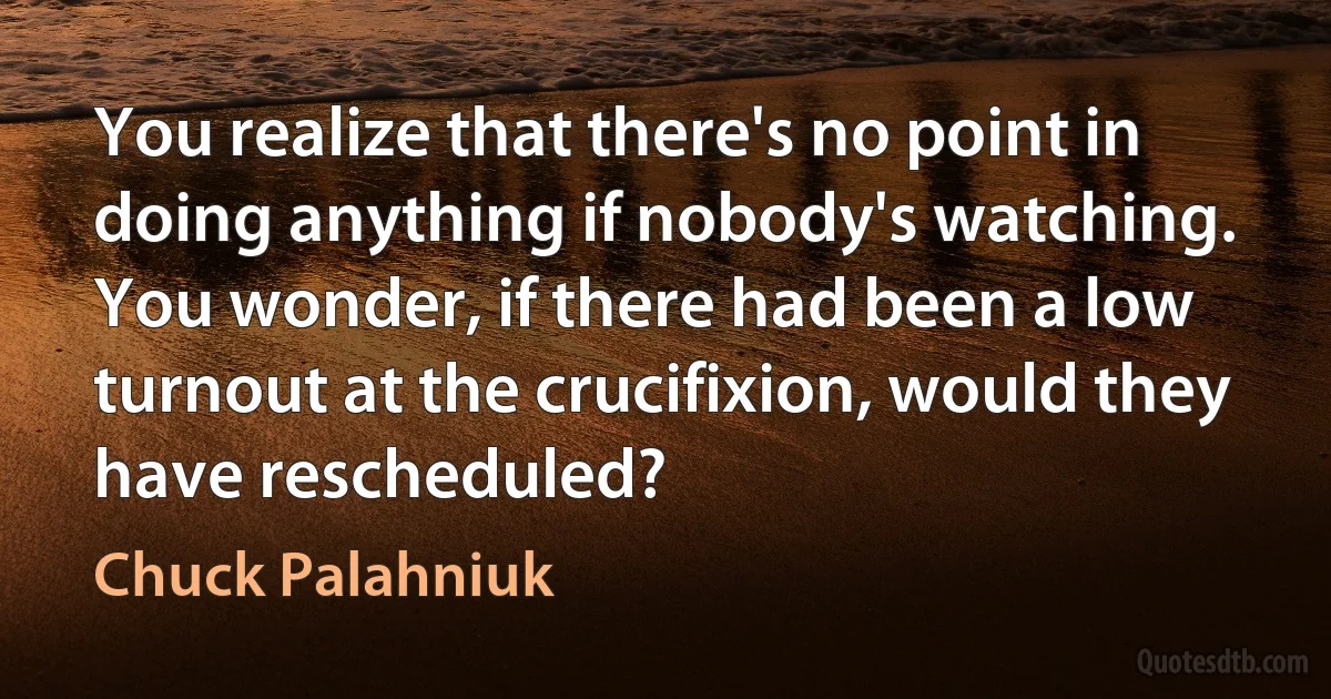 You realize that there's no point in doing anything if nobody's watching. You wonder, if there had been a low turnout at the crucifixion, would they have rescheduled? (Chuck Palahniuk)