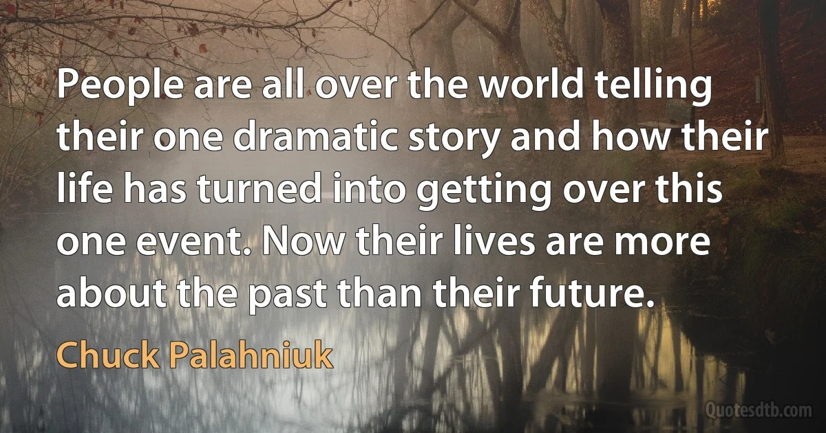 People are all over the world telling their one dramatic story and how their life has turned into getting over this one event. Now their lives are more about the past than their future. (Chuck Palahniuk)