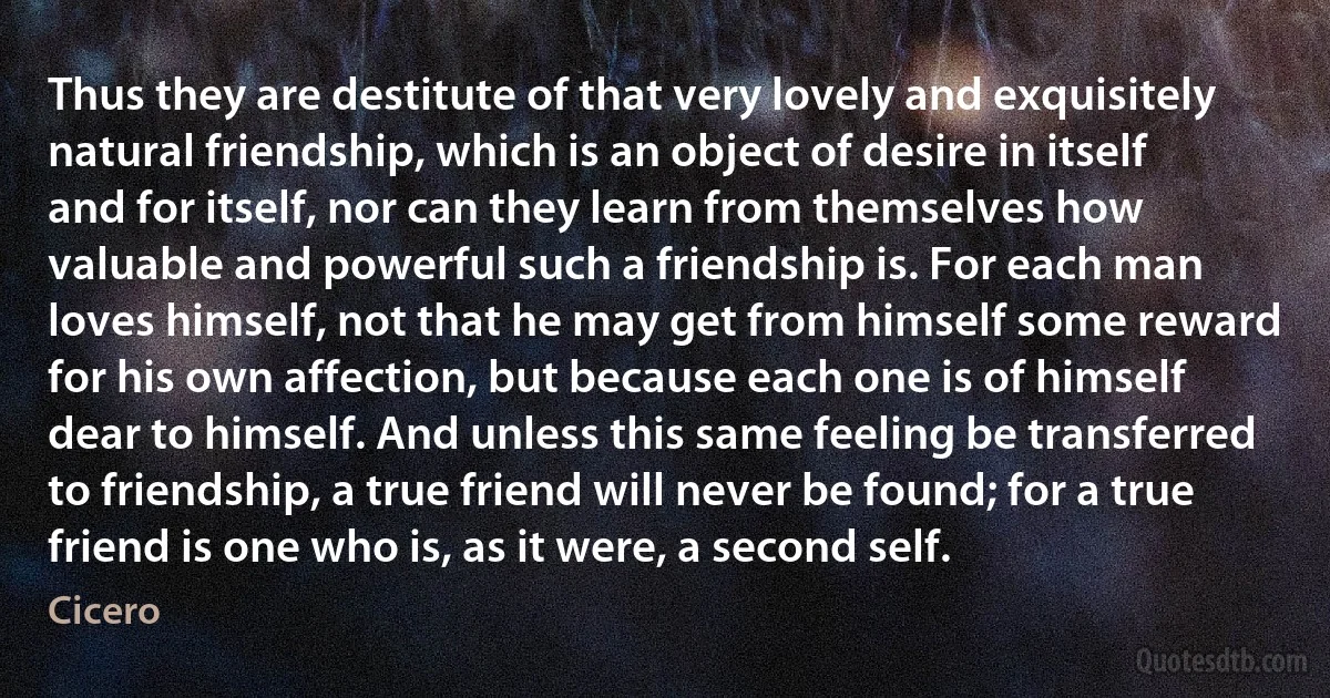 Thus they are destitute of that very lovely and exquisitely natural friendship, which is an object of desire in itself and for itself, nor can they learn from themselves how valuable and powerful such a friendship is. For each man loves himself, not that he may get from himself some reward for his own affection, but because each one is of himself dear to himself. And unless this same feeling be transferred to friendship, a true friend will never be found; for a true friend is one who is, as it were, a second self. (Cicero)