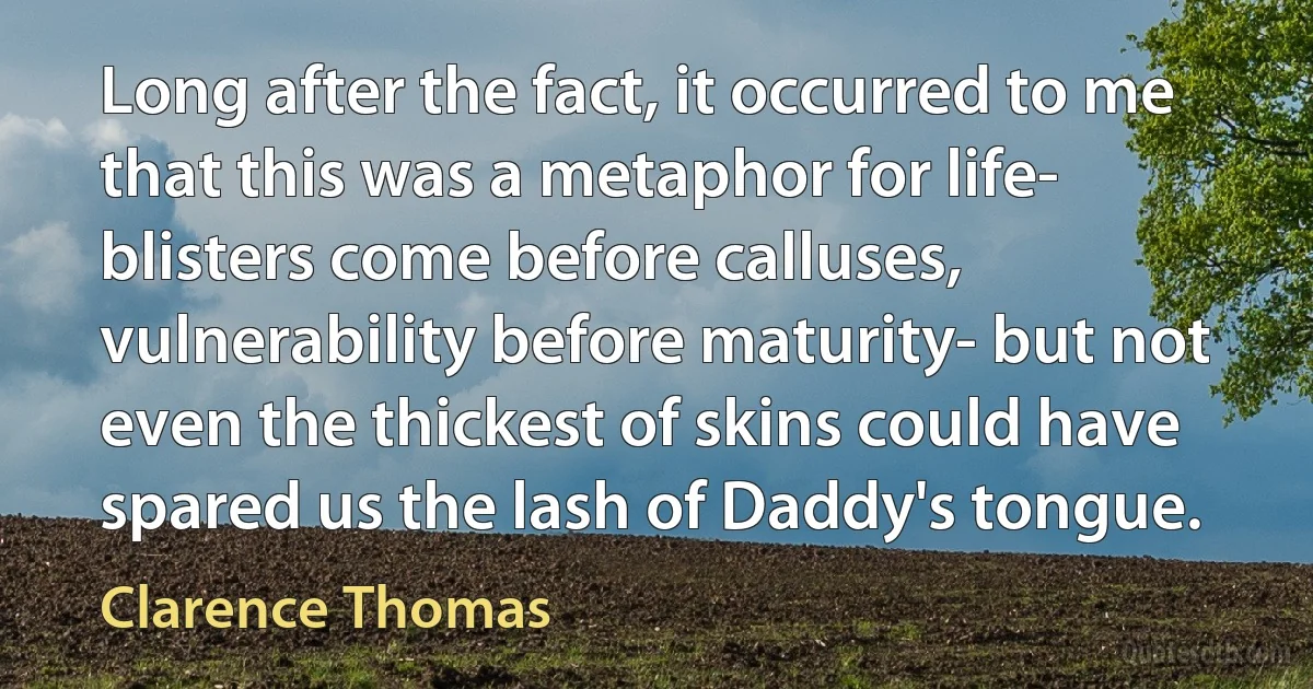 Long after the fact, it occurred to me that this was a metaphor for life- blisters come before calluses, vulnerability before maturity- but not even the thickest of skins could have spared us the lash of Daddy's tongue. (Clarence Thomas)