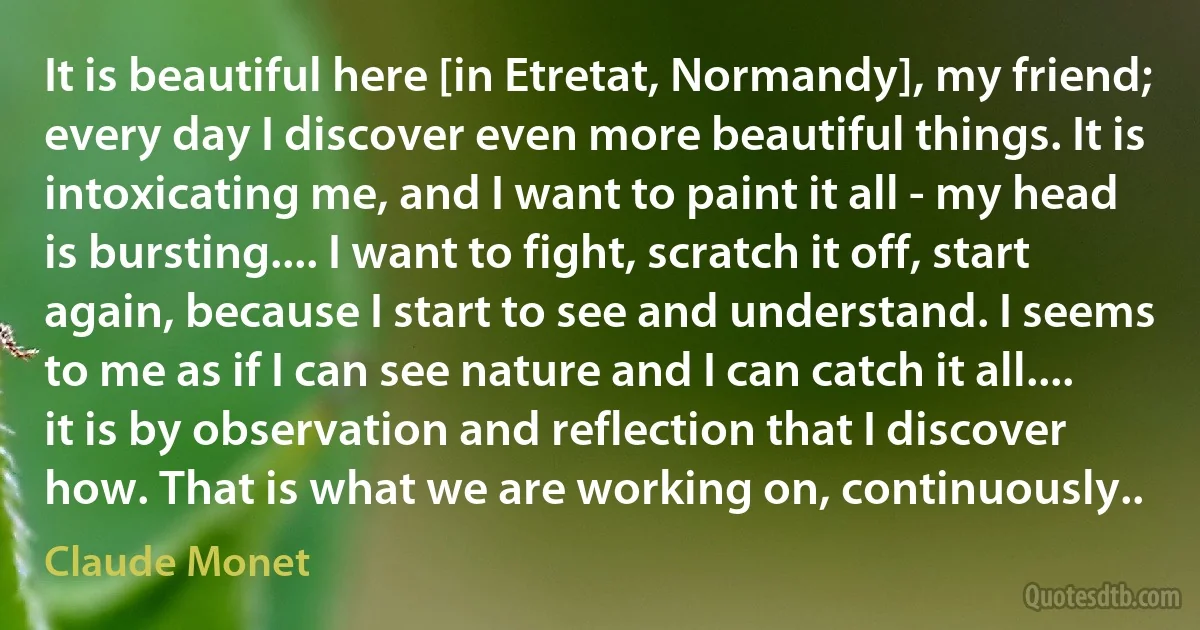 It is beautiful here [in Etretat, Normandy], my friend; every day I discover even more beautiful things. It is intoxicating me, and I want to paint it all - my head is bursting.... I want to fight, scratch it off, start again, because I start to see and understand. I seems to me as if I can see nature and I can catch it all.... it is by observation and reflection that I discover how. That is what we are working on, continuously.. (Claude Monet)