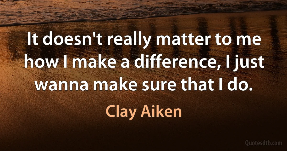 It doesn't really matter to me how I make a difference, I just wanna make sure that I do. (Clay Aiken)