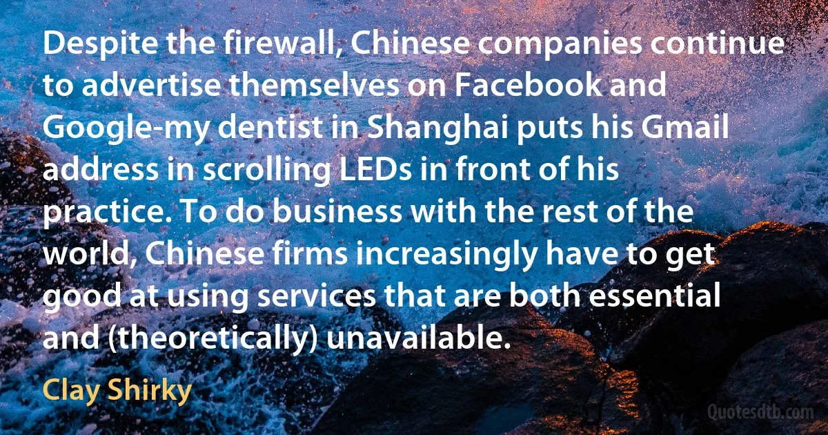 Despite the firewall, Chinese companies continue to advertise themselves on Facebook and Google-my dentist in Shanghai puts his Gmail address in scrolling LEDs in front of his practice. To do business with the rest of the world, Chinese firms increasingly have to get good at using services that are both essential and (theoretically) unavailable. (Clay Shirky)