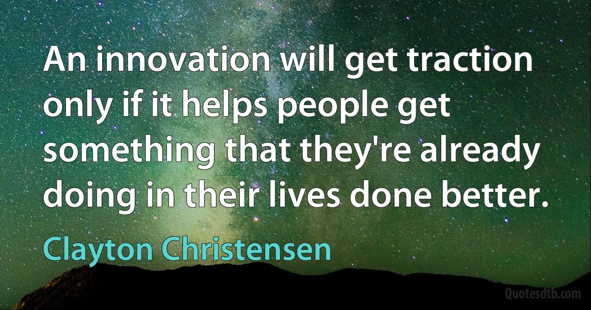 An innovation will get traction only if it helps people get something that they're already doing in their lives done better. (Clayton Christensen)