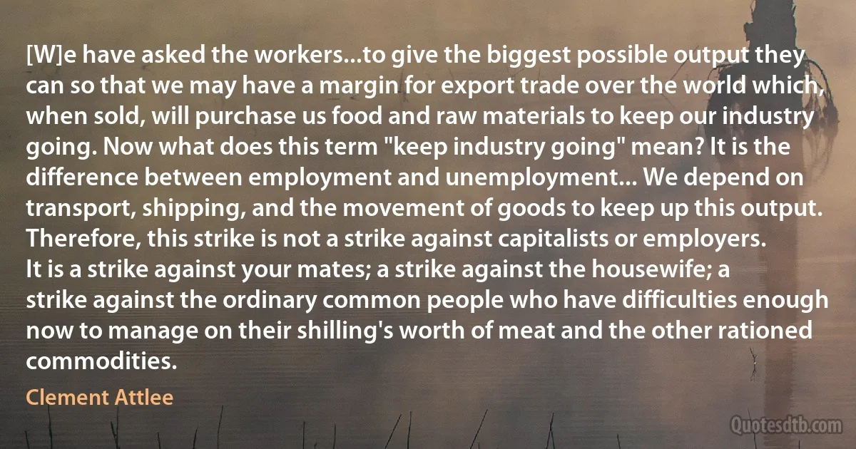 [W]e have asked the workers...to give the biggest possible output they can so that we may have a margin for export trade over the world which, when sold, will purchase us food and raw materials to keep our industry going. Now what does this term "keep industry going" mean? It is the difference between employment and unemployment... We depend on transport, shipping, and the movement of goods to keep up this output. Therefore, this strike is not a strike against capitalists or employers. It is a strike against your mates; a strike against the housewife; a strike against the ordinary common people who have difficulties enough now to manage on their shilling's worth of meat and the other rationed commodities. (Clement Attlee)