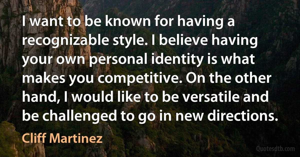 I want to be known for having a recognizable style. I believe having your own personal identity is what makes you competitive. On the other hand, I would like to be versatile and be challenged to go in new directions. (Cliff Martinez)