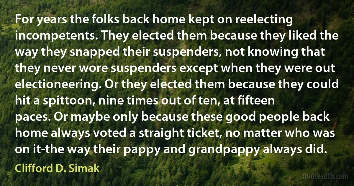 For years the folks back home kept on reelecting incompetents. They elected them because they liked the way they snapped their suspenders, not knowing that they never wore suspenders except when they were out electioneering. Or they elected them because they could hit a spittoon, nine times out of ten, at fifteen paces. Or maybe only because these good people back home always voted a straight ticket, no matter who was on it-the way their pappy and grandpappy always did. (Clifford D. Simak)