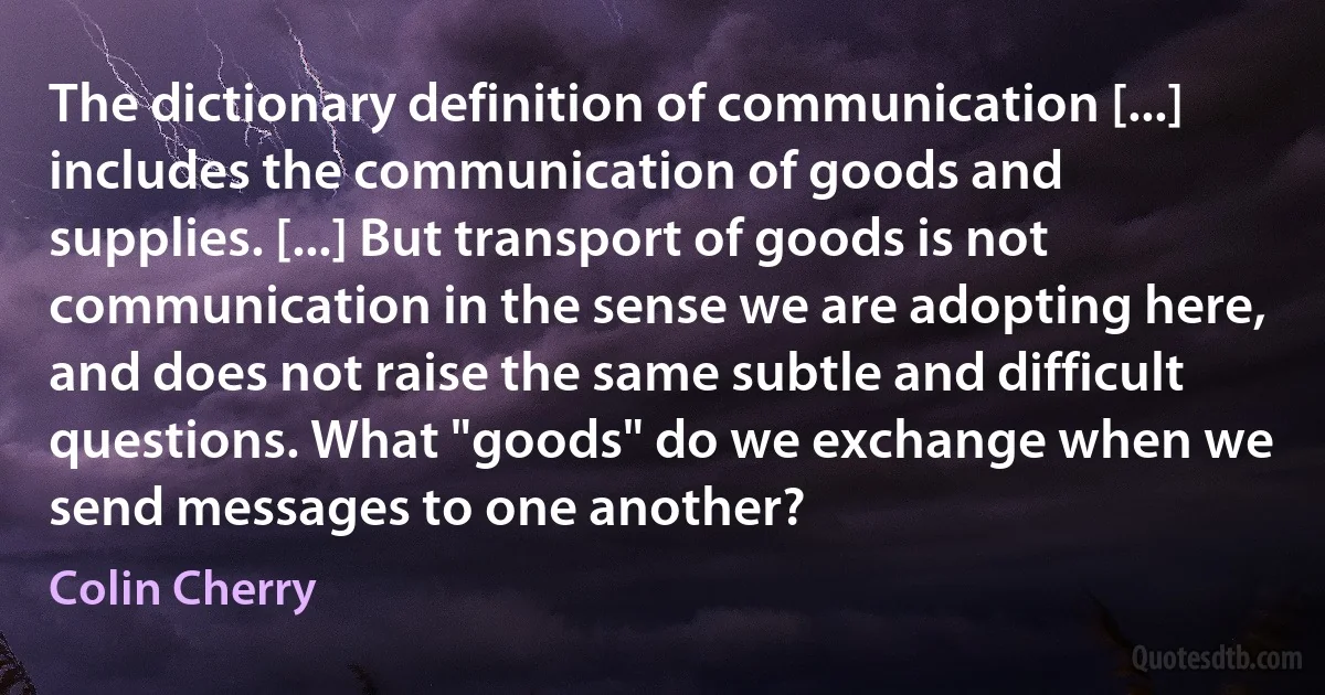 The dictionary definition of communication [...] includes the communication of goods and supplies. [...] But transport of goods is not communication in the sense we are adopting here, and does not raise the same subtle and difficult questions. What "goods" do we exchange when we send messages to one another? (Colin Cherry)