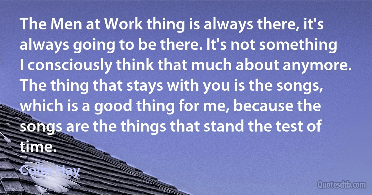 The Men at Work thing is always there, it's always going to be there. It's not something I consciously think that much about anymore. The thing that stays with you is the songs, which is a good thing for me, because the songs are the things that stand the test of time. (Colin Hay)