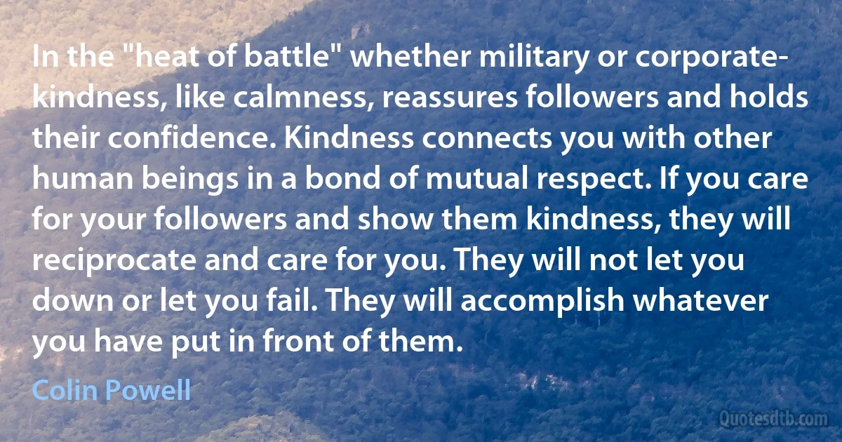 In the "heat of battle" whether military or corporate- kindness, like calmness, reassures followers and holds their confidence. Kindness connects you with other human beings in a bond of mutual respect. If you care for your followers and show them kindness, they will reciprocate and care for you. They will not let you down or let you fail. They will accomplish whatever you have put in front of them. (Colin Powell)