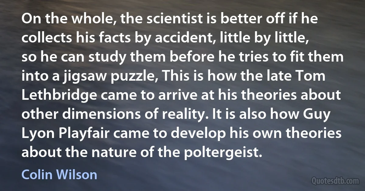 On the whole, the scientist is better off if he collects his facts by accident, little by little, so he can study them before he tries to fit them into a jigsaw puzzle, This is how the late Tom Lethbridge came to arrive at his theories about other dimensions of reality. It is also how Guy Lyon Playfair came to develop his own theories about the nature of the poltergeist. (Colin Wilson)