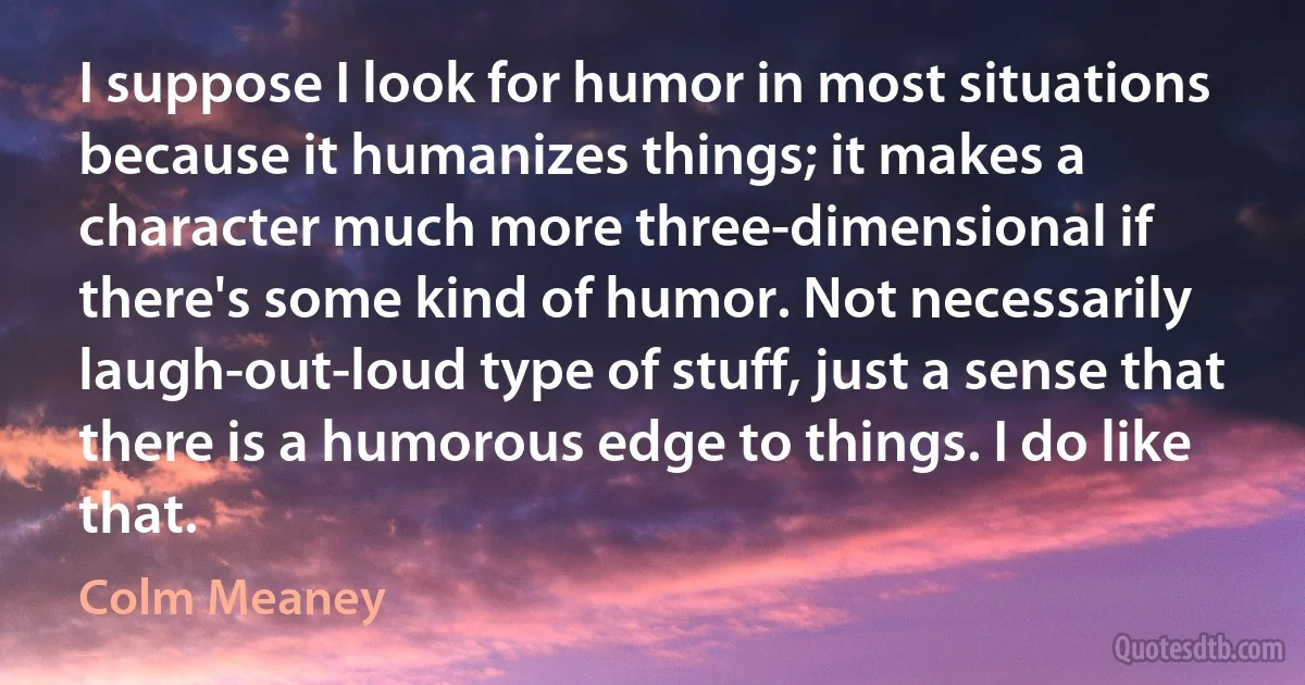 I suppose I look for humor in most situations because it humanizes things; it makes a character much more three-dimensional if there's some kind of humor. Not necessarily laugh-out-loud type of stuff, just a sense that there is a humorous edge to things. I do like that. (Colm Meaney)