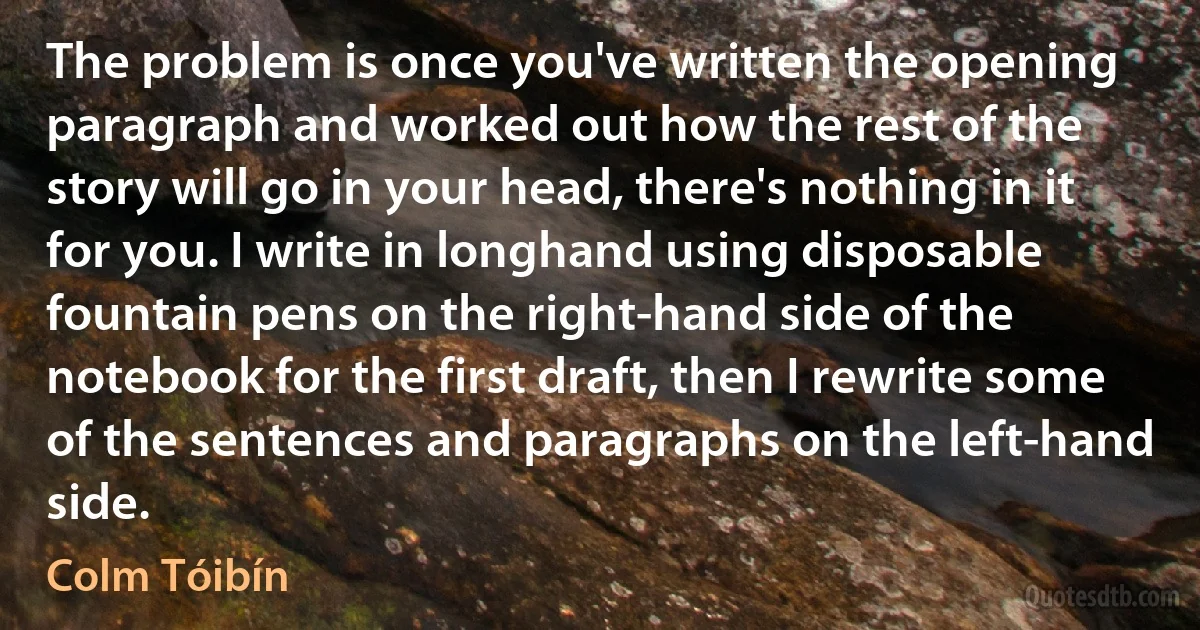 The problem is once you've written the opening paragraph and worked out how the rest of the story will go in your head, there's nothing in it for you. I write in longhand using disposable fountain pens on the right-hand side of the notebook for the first draft, then I rewrite some of the sentences and paragraphs on the left-hand side. (Colm Tóibín)