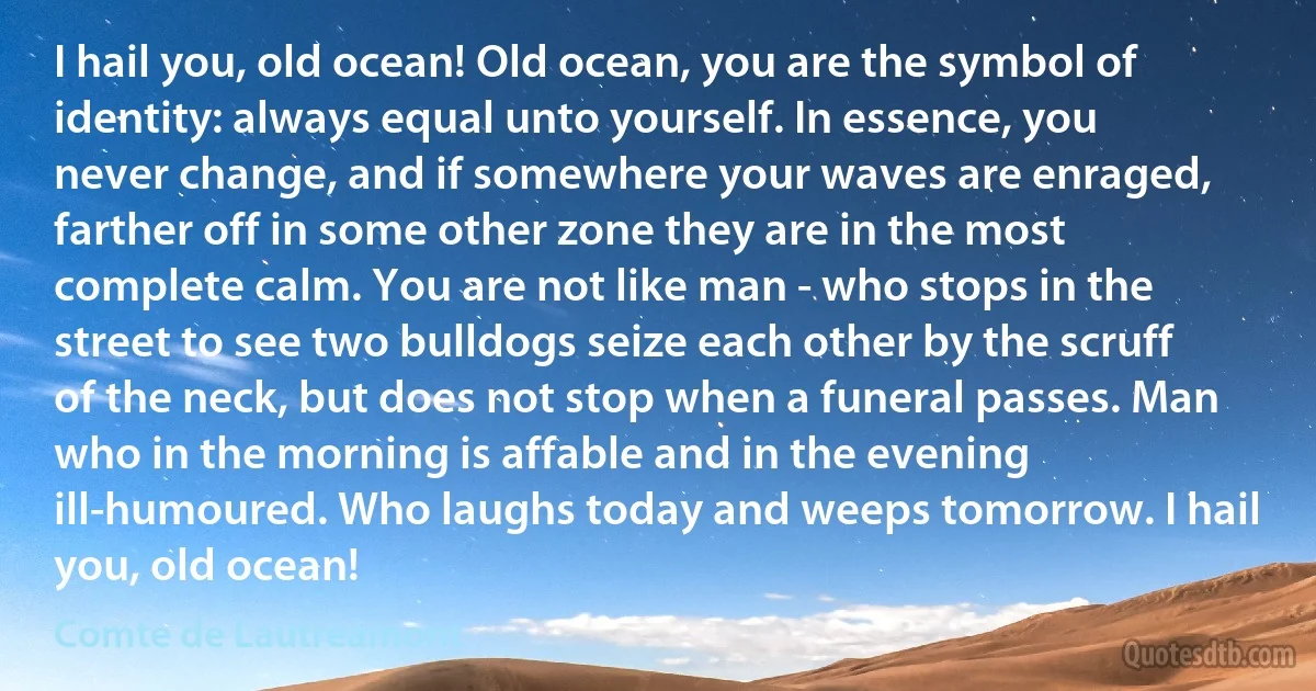I hail you, old ocean! Old ocean, you are the symbol of identity: always equal unto yourself. In essence, you never change, and if somewhere your waves are enraged, farther off in some other zone they are in the most complete calm. You are not like man - who stops in the street to see two bulldogs seize each other by the scruff of the neck, but does not stop when a funeral passes. Man who in the morning is affable and in the evening ill-humoured. Who laughs today and weeps tomorrow. I hail you, old ocean! (Comte de Lautreamont)