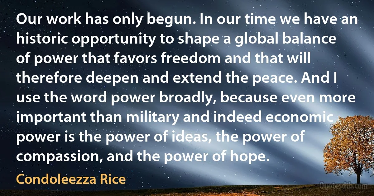 Our work has only begun. In our time we have an historic opportunity to shape a global balance of power that favors freedom and that will therefore deepen and extend the peace. And I use the word power broadly, because even more important than military and indeed economic power is the power of ideas, the power of compassion, and the power of hope. (Condoleezza Rice)