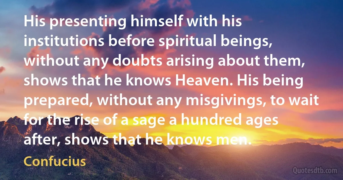 His presenting himself with his institutions before spiritual beings, without any doubts arising about them, shows that he knows Heaven. His being prepared, without any misgivings, to wait for the rise of a sage a hundred ages after, shows that he knows men. (Confucius)