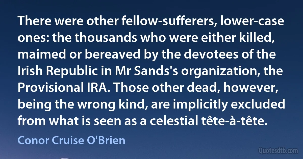 There were other fellow-sufferers, lower-case ones: the thousands who were either killed, maimed or bereaved by the devotees of the Irish Republic in Mr Sands's organization, the Provisional IRA. Those other dead, however, being the wrong kind, are implicitly excluded from what is seen as a celestial tête-à-tête. (Conor Cruise O'Brien)