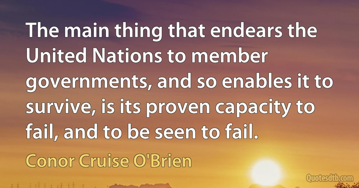 The main thing that endears the United Nations to member governments, and so enables it to survive, is its proven capacity to fail, and to be seen to fail. (Conor Cruise O'Brien)