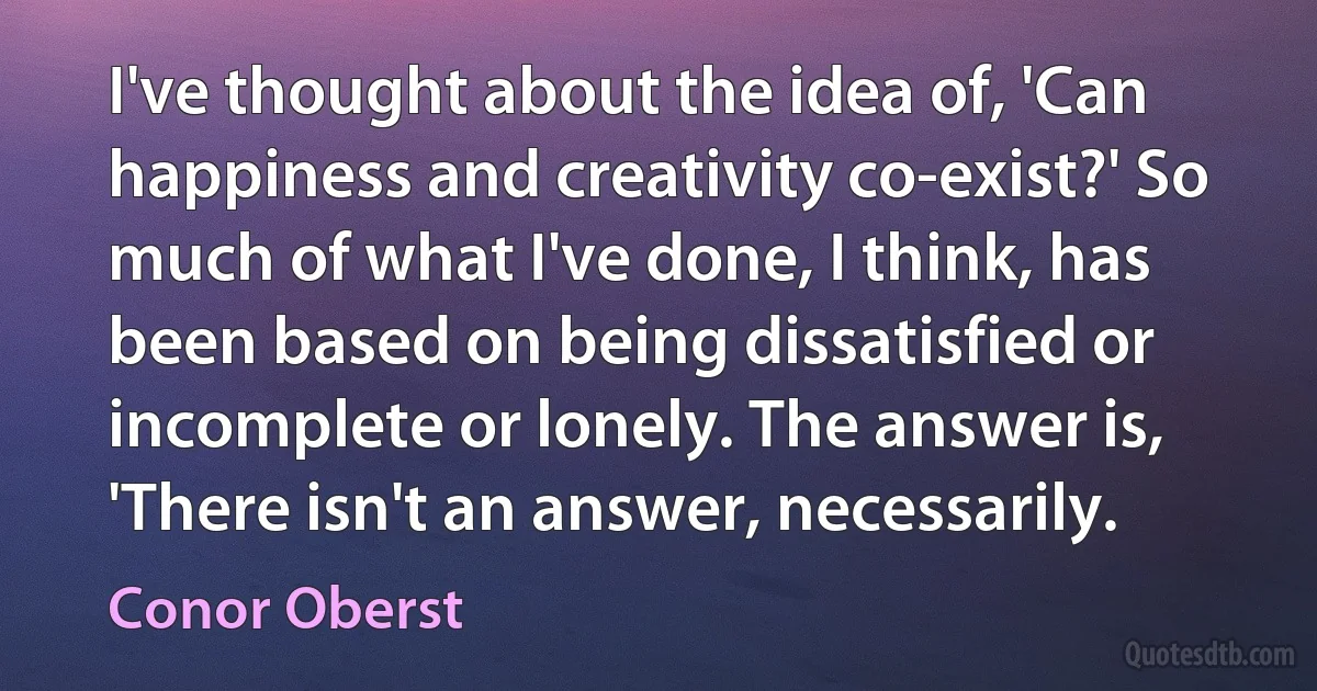 I've thought about the idea of, 'Can happiness and creativity co-exist?' So much of what I've done, I think, has been based on being dissatisfied or incomplete or lonely. The answer is, 'There isn't an answer, necessarily. (Conor Oberst)