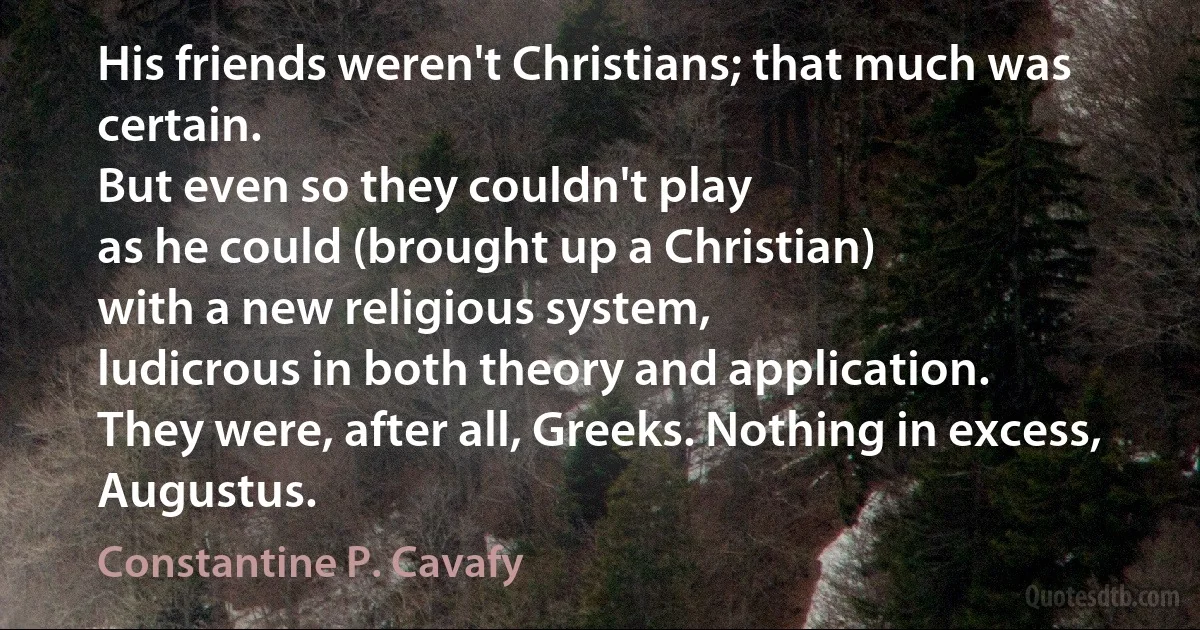 His friends weren't Christians; that much was certain.
But even so they couldn't play
as he could (brought up a Christian)
with a new religious system,
ludicrous in both theory and application.
They were, after all, Greeks. Nothing in excess, Augustus. (Constantine P. Cavafy)