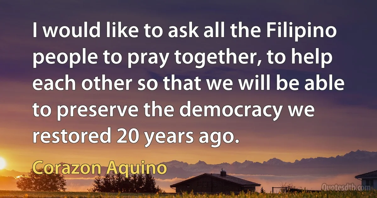 I would like to ask all the Filipino people to pray together, to help each other so that we will be able to preserve the democracy we restored 20 years ago. (Corazon Aquino)