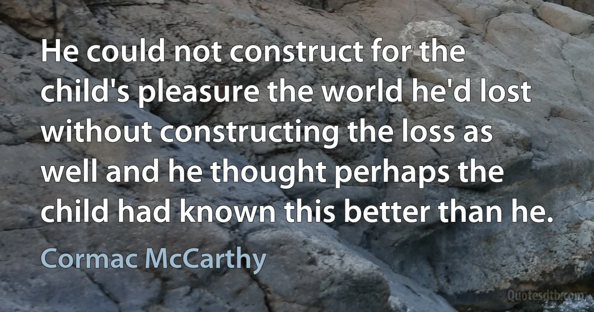 He could not construct for the child's pleasure the world he'd lost without constructing the loss as well and he thought perhaps the child had known this better than he. (Cormac McCarthy)