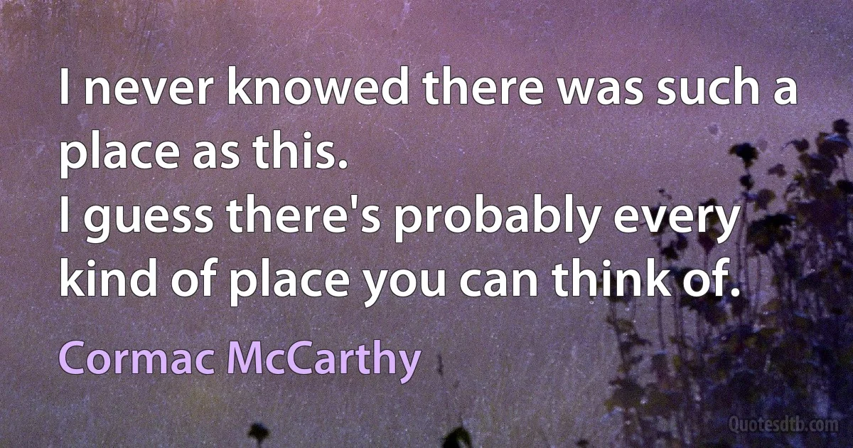 I never knowed there was such a place as this.
I guess there's probably every kind of place you can think of. (Cormac McCarthy)