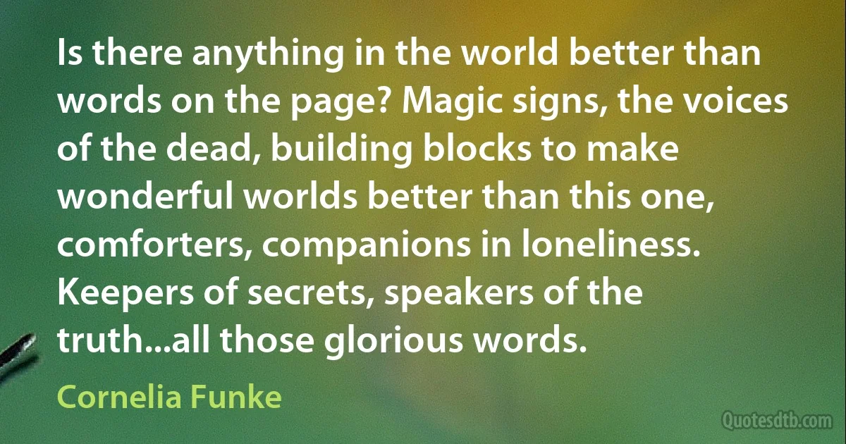 Is there anything in the world better than words on the page? Magic signs, the voices of the dead, building blocks to make wonderful worlds better than this one, comforters, companions in loneliness. Keepers of secrets, speakers of the truth...all those glorious words. (Cornelia Funke)