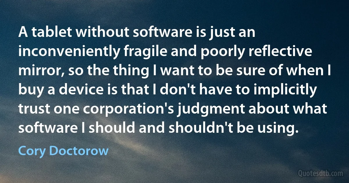 A tablet without software is just an inconveniently fragile and poorly reflective mirror, so the thing I want to be sure of when I buy a device is that I don't have to implicitly trust one corporation's judgment about what software I should and shouldn't be using. (Cory Doctorow)