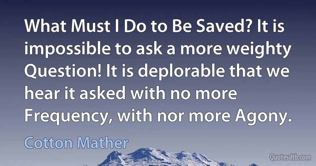 What Must I Do to Be Saved? It is impossible to ask a more weighty Question! It is deplorable that we hear it asked with no more Frequency, with nor more Agony. (Cotton Mather)