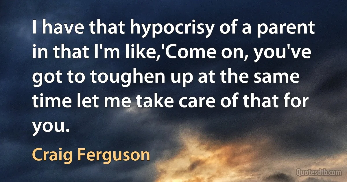 I have that hypocrisy of a parent in that I'm like,'Come on, you've got to toughen up at the same time let me take care of that for you. (Craig Ferguson)