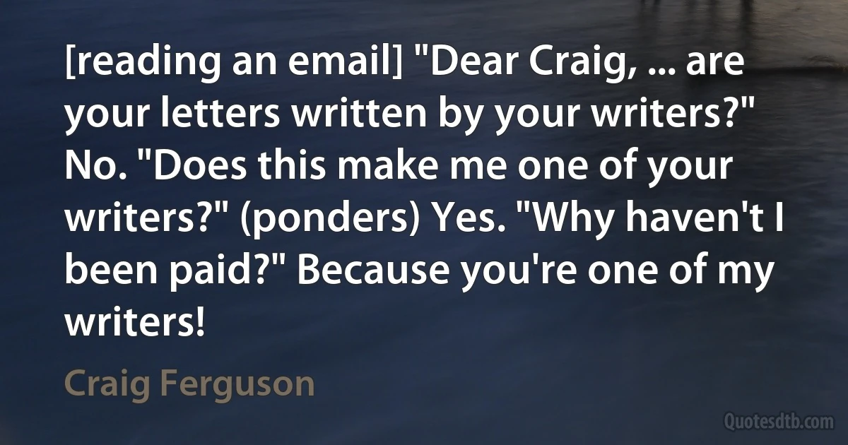 [reading an email] "Dear Craig, ... are your letters written by your writers?" No. "Does this make me one of your writers?" (ponders) Yes. "Why haven't I been paid?" Because you're one of my writers! (Craig Ferguson)