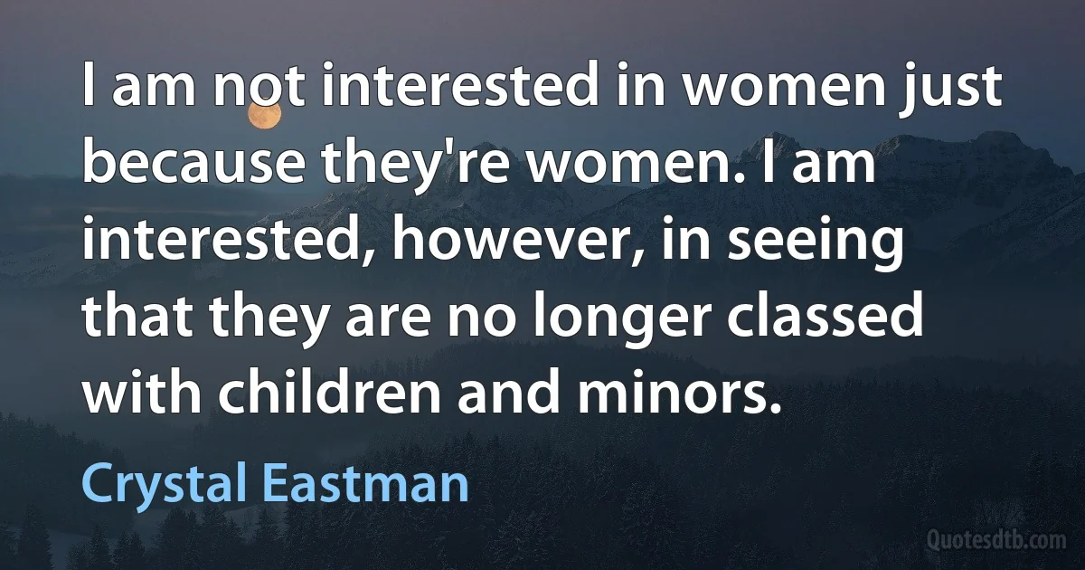 I am not interested in women just because they're women. I am interested, however, in seeing that they are no longer classed with children and minors. (Crystal Eastman)