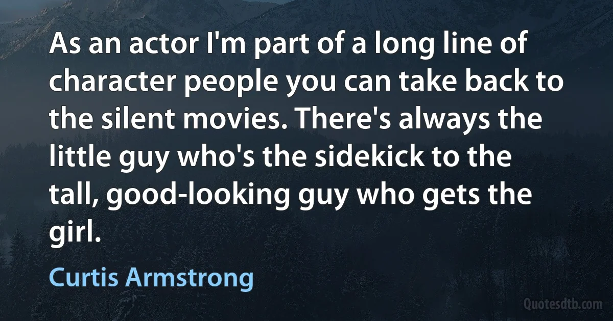 As an actor I'm part of a long line of character people you can take back to the silent movies. There's always the little guy who's the sidekick to the tall, good-looking guy who gets the girl. (Curtis Armstrong)