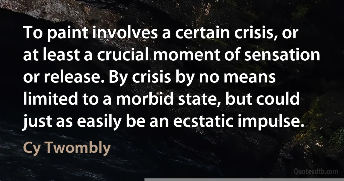 To paint involves a certain crisis, or at least a crucial moment of sensation or release. By crisis by no means limited to a morbid state, but could just as easily be an ecstatic impulse. (Cy Twombly)