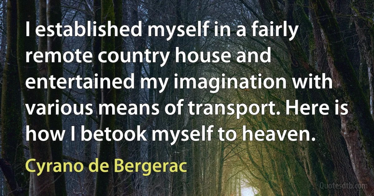 I established myself in a fairly remote country house and entertained my imagination with various means of transport. Here is how I betook myself to heaven. (Cyrano de Bergerac)