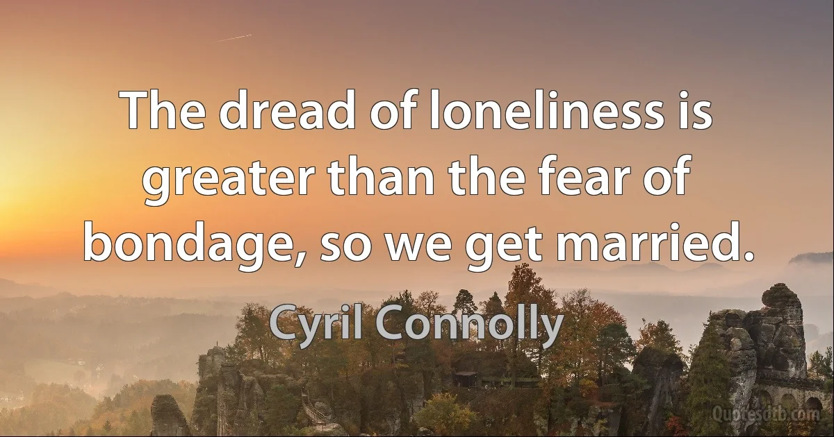 The dread of loneliness is greater than the fear of bondage, so we get married. (Cyril Connolly)