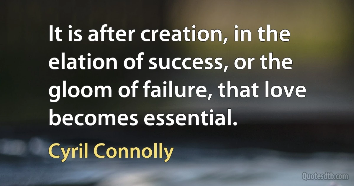 It is after creation, in the elation of success, or the gloom of failure, that love becomes essential. (Cyril Connolly)