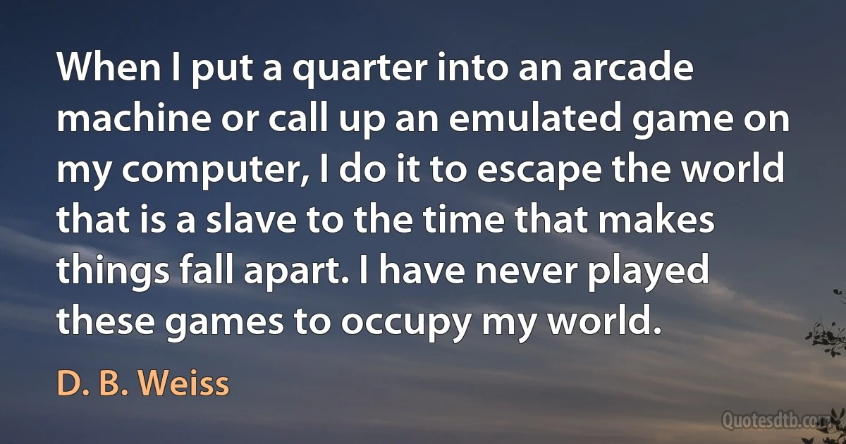 When I put a quarter into an arcade machine or call up an emulated game on my computer, I do it to escape the world that is a slave to the time that makes things fall apart. I have never played these games to occupy my world. (D. B. Weiss)