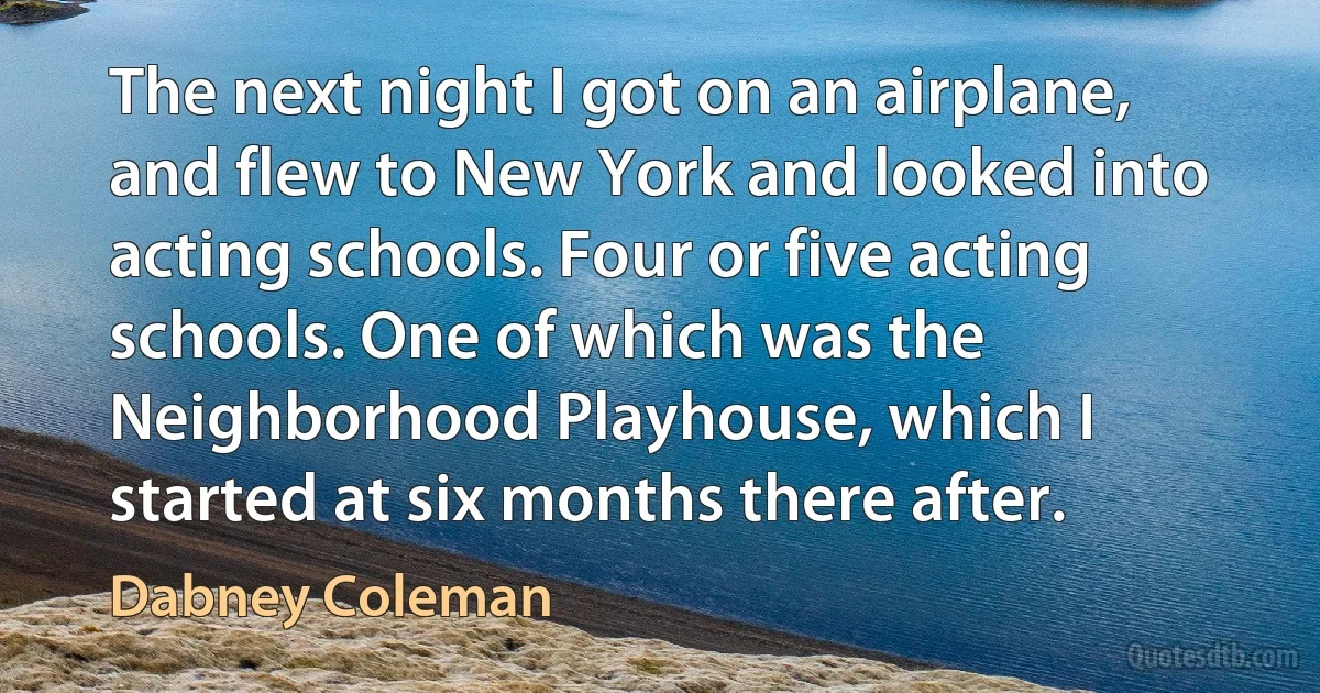 The next night I got on an airplane, and flew to New York and looked into acting schools. Four or five acting schools. One of which was the Neighborhood Playhouse, which I started at six months there after. (Dabney Coleman)