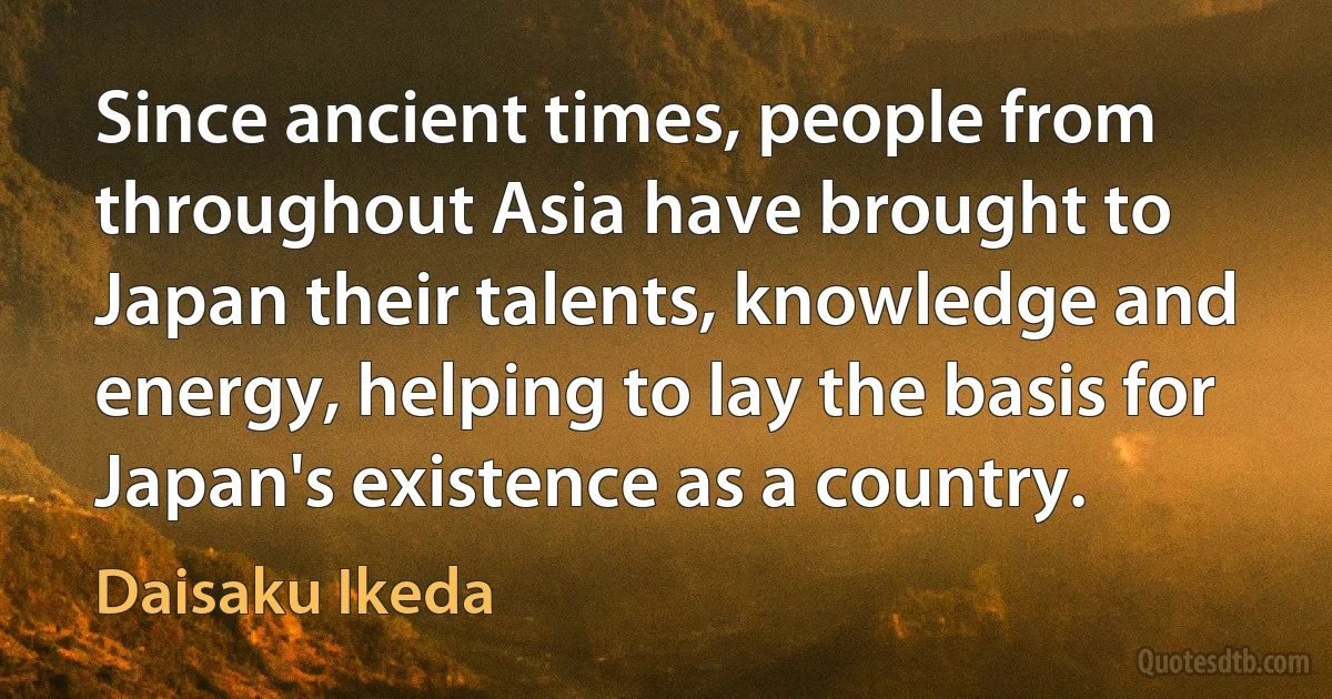 Since ancient times, people from throughout Asia have brought to Japan their talents, knowledge and energy, helping to lay the basis for Japan's existence as a country. (Daisaku Ikeda)