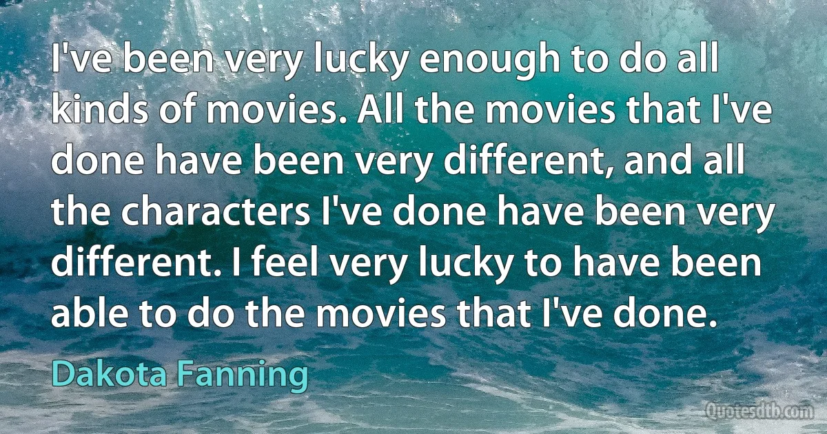 I've been very lucky enough to do all kinds of movies. All the movies that I've done have been very different, and all the characters I've done have been very different. I feel very lucky to have been able to do the movies that I've done. (Dakota Fanning)